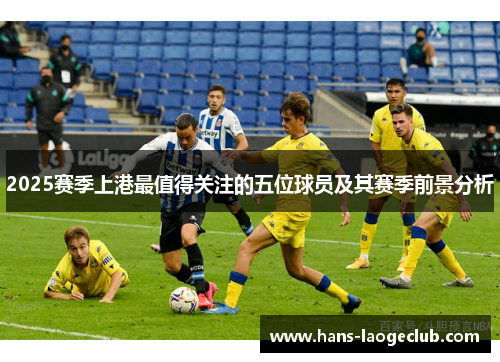 2025赛季上港最值得关注的五位球员及其赛季前景分析