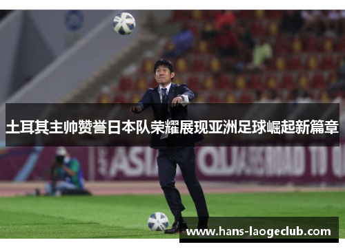 土耳其主帅赞誉日本队荣耀展现亚洲足球崛起新篇章