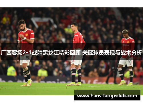 广西客场2-1战胜黑龙江精彩回顾 关键球员表现与战术分析