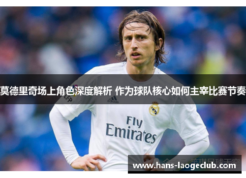 莫德里奇场上角色深度解析 作为球队核心如何主宰比赛节奏