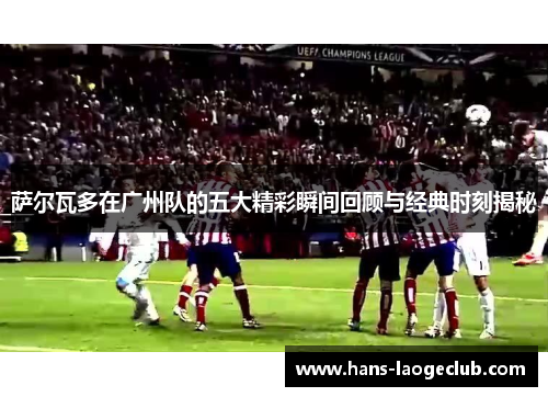 萨尔瓦多在广州队的五大精彩瞬间回顾与经典时刻揭秘