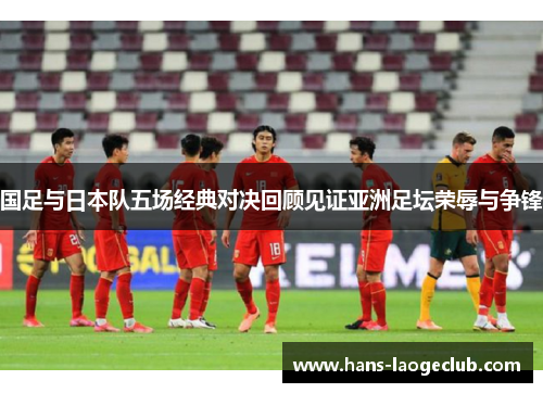 国足与日本队五场经典对决回顾见证亚洲足坛荣辱与争锋