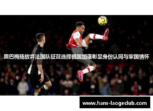 奥巴梅扬放弃法国队征召选择祖国加蓬彰显身份认同与家国情怀