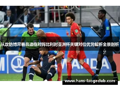 从攻防博弈看吕迪格对阵比利时亚洲杯关键对位优势解析全景剖析